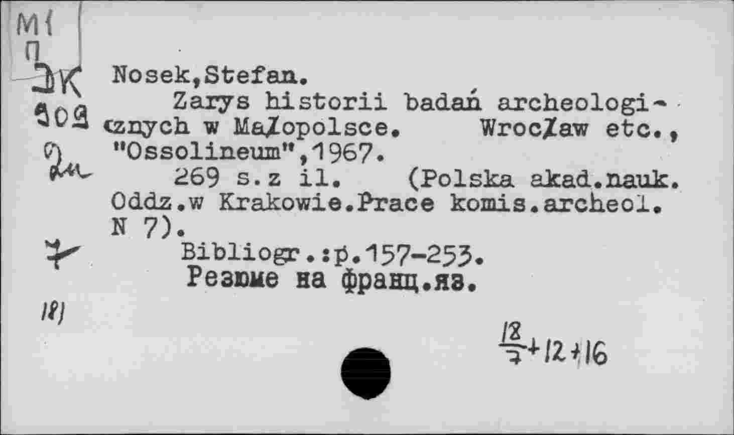 ﻿п
ах
Soâ
к
Nosek,Stefan.
Zarys historii badan archéologie cznych w Ma^opolsce. Wroc/aw etc.t ’•Ossolineum”, 1967.
269 s.z il. (Polska akad.nauk. Oddz.w Krakowie.Prace komis.archeol. N 7).
Bibliogc.îp.157-253.
Резюме на франц.яз.
4* MG